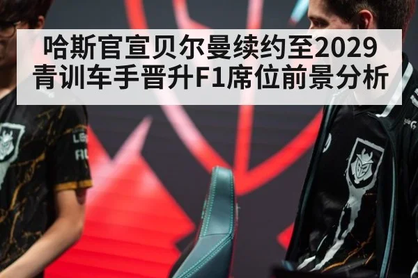 哈斯官宣贝尔曼续约至2029 青训车手晋升F1席位前景分析